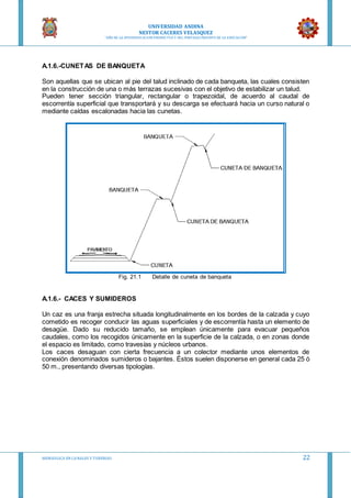UNIVERSIDAD ANDINA
NESTOR CACERES VELASQUEZ
“AÑO DE LA DIVERSIFICACION PRODUCTVA Y DEL FORTALECIMIENTO DE LA EDUCACION”
HIDRAULICA EN CA NALES Y TUBERIAS 22
A.1.6.-CUNETAS DE BANQUETA
Son aquellas que se ubican al pie del talud inclinado de cada banqueta, las cuales consisten
en la construcción de una o más terrazas sucesivas con el objetivo de estabilizar un talud.
Pueden tener sección triangular, rectangular o trapezoidal, de acuerdo al caudal de
escorrentía superficial que transportará y su descarga se efectuará hacia un curso natural o
mediante caídas escalonadas hacia las cunetas.
Fig. 21.1 Detalle de cuneta de banqueta
A.1.6.- CACES Y SUMIDEROS
Un caz es una franja estrecha situada longitudinalmente en los bordes de la calzada y cuyo
cometido es recoger conducir las aguas superficiales y de escorrentía hasta un elemento de
desagüe. Dado su reducido tamaño, se emplean únicamente para evacuar pequeños
caudales, como los recogidos únicamente en la superficie de la calzada, o en zonas donde
el espacio es limitado, como travesías y núcleos urbanos.
Los caces desaguan con cierta frecuencia a un colector mediante unos elementos de
conexión denominados sumideros o bajantes. Éstos suelen disponerse en general cada 25 ó
50 m., presentando diversas tipologías.
 