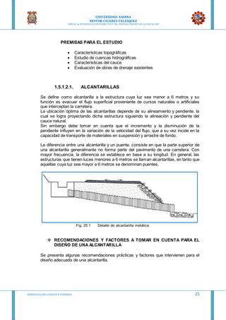 UNIVERSIDAD ANDINA
NESTOR CACERES VELASQUEZ
“AÑO DE LA DIVERSIFICACION PRODUCTVA Y DEL FORTALECIMIENTO DE LA EDUCACION”
HIDRAULICA EN CA NALES Y TUBERIAS 25
PREMISAS PARA EL ESTUDIO
 Características topográficas
 Estudio de cuencas hidrográficas
 Características del cauce
 Evaluación de obras de drenaje existentes
1.5.1.2.1. ALCANTARILLAS
Se define como alcantarilla a la estructura cuya luz sea menor a 6 metros y su
función es evacuar el flujo superficial proveniente de cursos naturales o artificiales
que interceptan la carretera.
La ubicación óptima de las alcantarillas depende de su alineamiento y pendiente, la
cual se logra proyectando dicha estructura siguiendo la alineación y pendiente del
cauce natural.
Sin embargo debe tomar en cuenta que el incremento y la disminución de la
pendiente influyen en la variación de la velocidad del flujo, que a su vez incide en la
capacidad de transporte de materiales en suspensión y arrastre de fondo.
La diferencia entre una alcantarilla y un puente, consiste en que la parte superior de
una alcantarilla generalmente no forma parte del pavimento de una carretera. Con
mayor frecuencia, la diferencia se establece en base a su longitud. En general, las
estructuras que tienen luces menores a 6 metros se llaman alcantarillas, en tanto que
aquellas cuya luz sea mayor a 6 metros se denominan puentes.
Fig. 25.1 Detalle de alcantarilla metálica
 RECOMENDACIONES Y FACTORES A TOMAR EN CUENTA PARA EL
DISEÑO DE UNA ALCANTARILLA
Se presenta algunas recomendaciones prácticas y factores que intervienen para el
diseño adecuado de una alcantarilla.
 