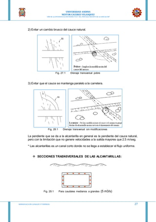 UNIVERSIDAD ANDINA
NESTOR CACERES VELASQUEZ
“AÑO DE LA DIVERSIFICACION PRODUCTVA Y DEL FORTALECIMIENTO DE LA EDUCACION”
HIDRAULICA EN CA NALES Y TUBERIAS 27
2) Evitar un cambio brusco del cauce natural.
Fig. 27.1 Drenaje transversal pobre
3) Evitar que el cauce se mantenga paralelo a la carretera.
Fig. 28.1 Drenaje transversal sin modificaciones
La pendiente que se da a la alcantarilla en general es la pendiente del cauce natural,
pero con la limitación que no genere velocidades a la salida mayores que 2.5 m/seg.
* Las alcantarillas es un canal corto donde no se llega a establecer el flujo uniforme.
 SECCIONES TRASNSVERSALES DE LAS ALCANTARILLAS:
Fig. 29.1 Para caudales medianos a grandes (5 m3/s)
 
