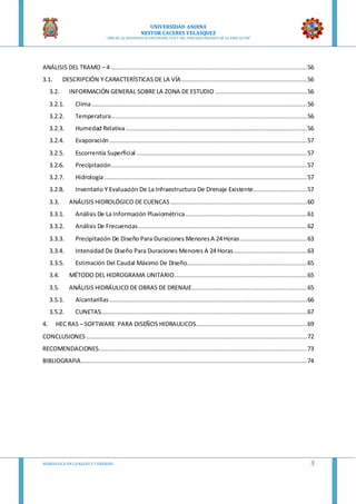 UNIVERSIDAD ANDINA
NESTOR CACERES VELASQUEZ
“AÑO DE LA DIVERSIFICACION PRODUCTVA Y DEL FORTALECIMIENTO DE LA EDUCACION”
HIDRAULICA EN CA NALES Y TUBERIAS 3
ANÁLISIS DEL TRAMO – 4 .............................................................................................................56
3.1. DESCRIPCIÓN Y CARACTERÍSTICAS DE LA VÍA......................................................................56
3.2. INFORMACIÓN GENERAL SOBRE LA ZONA DE ESTUDIO ...................................................56
3.2.1. Clima........................................................................................................................56
3.2.2. Temperatura.............................................................................................................56
3.2.3. Humedad Relativa.....................................................................................................56
3.2.4. Evaporación ..............................................................................................................57
3.2.5. Escorrentía Superficial ...............................................................................................57
3.2.6. Precipitación.............................................................................................................57
3.2.7. Hidrología.................................................................................................................57
3.2.8. Inventario Y Evaluación De La Infraestructura De Drenaje Existente..............................57
3.3. ANÁLISIS HIDROLÓGICO DE CUENCAS ............................................................................60
3.3.1. Análisis De La Información Pluviométrica....................................................................61
3.3.2. Análisis De Frecuencias..............................................................................................62
3.3.3. Precipitación De Diseño Para Duraciones MenoresA 24 Horas .....................................63
3.3.4. Intensidad De Diseño Para Duraciones Menores A 24 Horas.........................................63
3.3.5. Estimación Del Caudal Máximo De Diseño...................................................................65
3.4. MÉTODO DEL HIDROGRAMA UNITARIO..........................................................................65
3.5. ANÁLISIS HIDRÁULICO DE OBRAS DE DRENAJE................................................................65
3.5.1. Alcantarillas ..............................................................................................................66
3.5.2. CUNETAS...................................................................................................................67
4. HEC RAS – SOFTWARE PARA DISEÑOS HIDRAULICOS..............................................................69
CONCLUSIONES ...........................................................................................................................72
RECOMENDACIONES....................................................................................................................73
BIBLIOGRAFIA..............................................................................................................................74
 