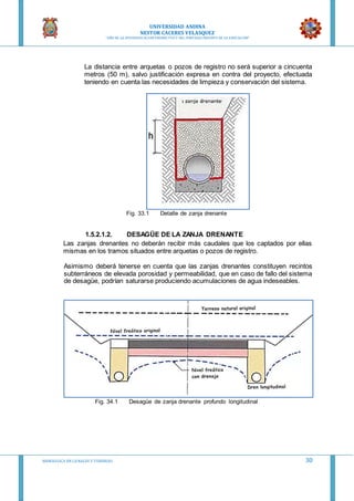 UNIVERSIDAD ANDINA
NESTOR CACERES VELASQUEZ
“AÑO DE LA DIVERSIFICACION PRODUCTVA Y DEL FORTALECIMIENTO DE LA EDUCACION”
HIDRAULICA EN CA NALES Y TUBERIAS 30
La distancia entre arquetas o pozos de registro no será superior a cincuenta
metros (50 m), salvo justificación expresa en contra del proyecto, efectuada
teniendo en cuenta las necesidades de limpieza y conservación del sistema.
Fig. 33.1 Detalle de zanja drenante
1.5.2.1.2. DESAGÜE DE LA ZANJA DRENANTE
Las zanjas drenantes no deberán recibir más caudales que los captados por ellas
mismas en los tramos situados entre arquetas o pozos de registro.
Asimismo deberá tenerse en cuenta que las zanjas drenantes constituyen recintos
subterráneos de elevada porosidad y permeabilidad, que en caso de fallo del sistema
de desagüe, podrían saturarse produciendo acumulaciones de agua indeseables.
Fig. 34.1 Desagüe de zanja drenante profundo longitudinal
 