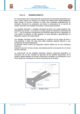 UNIVERSIDAD ANDINA
NESTOR CACERES VELASQUEZ
“AÑO DE LA DIVERSIFICACION PRODUCTVA Y DEL FORTALECIMIENTO DE LA EDUCACION”
HIDRAULICA EN CA NALES Y TUBERIAS 31
1.5.2.1.3. DESAGÜE DIRECTO
En la terminación de la zanja drenante se proyectará una transición geométrica en la
que la parte superior se acerque a la inferior que deberá estar impermeabilizada,
hasta quedar la sección reducida al propio tubo embebido preferiblemente en
hormigón. Asimismo se proyectará una solera y embocadura en la sección de
vertido, adecuada a los trabajos de limpieza y conservación previstos.
Las pantallas drenantes, o pantallas drenantes de borde, son zanjas bastante más
profundas que anchas —su anchura no suele superar los veinticinco centímetros (25
cm) —, que se disponen normalmente en el borde de capas de firme o explanada, en
cuyo interior se dispone un filtro geotextil, un alma drenante y generalmente, un
dispositivo colector en la parte inferior.
Las pantallas drenantes pueden disponerse en contacto con las capas de firme o
muy próximas a ellas. En este caso debe prestarse especial atención a sus
condiciones de impermeabilización.
El diámetro interior mínimo del dispositivo colector deberá ser de cien milímetros
(100 mm).
Cuando la sección no fuera circular, ésta deberá permitir la inscripción de un círculo
de dicho diámetro.
La construcción de las pantallas drenantes requiere maquinaria específica, en
ocasiones con un tren completo de ejecución de las distintas operaciones. En el
proyecto deberá definirse el proceso constructivo a emplear, en coordinación con el
de las capas que constituyen la sección transversal de la carretera.
Fig. 35.1 Desagüe directo
 