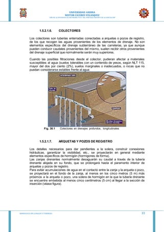 UNIVERSIDAD ANDINA
NESTOR CACERES VELASQUEZ
“AÑO DE LA DIVERSIFICACION PRODUCTVA Y DEL FORTALECIMIENTO DE LA EDUCACION”
HIDRAULICA EN CA NALES Y TUBERIAS 33
1.5.2.1.6. COLECTORES
Los colectores son tuberías enterradas conectadas a arquetas o pozos de registro,
de los que recogen las aguas provenientes de los elementos de drenaje. No son
elementos específicos del drenaje subterráneo de las carreteras, ya que aunque
pueden conducir caudales provenientes del mismo, suelen recibir otros provenientes
del drenaje superficial que normalmente serán muy superiores.
Cuando las posibles filtraciones desde el colector, pudieran afectar a materiales
susceptibles al agua (suelos tolerables con un contenido de yesos, según NLT 115,
mayor del dos por ciento (2%), suelos marginales o inadecuados, o rocas que no
puedan considerarse estables frente al agua
Fig. 38.1 Colectores en drenajes profundos, longitudinales
1.5.2.1.7. ARQUETAS Y POZOS DE REGISTRO
Los detalles necesarios para dar pendientes a la solera, construir conexiones
hidráulicas, garantizar la visibilidad, etc., se proyectarán en general mediante
elementos específicos de hormigón (hormigones de forma).
Las zanjas drenantes normalmente desaguarán su caudal a través de la tubería
drenante alojada en su fondo, que se prolongará hasta el paramento interior de
arquetas y pozos de registro.
Para evitar acumulaciones de agua en el contacto entre la zanja y la arqueta o pozo,
se proyectará en el fondo de la zanja, al menos en los cinco metros (5 m) más
próximos a la arqueta o pozo, una solera de hormigón en la que la tubería drenante
se encuentre embebida al menos cinco centímetros (5 cm) al llegar a la sección de
inserción (véase figura).
 