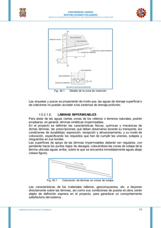 UNIVERSIDAD ANDINA
NESTOR CACERES VELASQUEZ
“AÑO DE LA DIVERSIFICACION PRODUCTVA Y DEL FORTALECIMIENTO DE LA EDUCACION”
HIDRAULICA EN CA NALES Y TUBERIAS 34
Fig. 39.1 Detalle de la zona de inserción
Las arquetas y pozos se proyectarán de modo que, las aguas de drenaje superficial o
de colectores no puedan acceder a los sistemas de drenaje profundo.
1.5.2.1.8. LÁMINAS IMPERMEABLES
Para aislar de las aguas ciertas zonas de los rellenos o terrenos naturales, podrán
emplearse en general, láminas sintéticas impermeables.
En el proyecto se definirán las características físicas, químicas y mecánicas de
dichas láminas, las prescripciones que deban observarse durante su transporte, las
condiciones de durabilidad, exposición, recepción y almacenamiento, y su modo de
colocación, especificando los requisitos que han de cumplir las uniones, solapes y
resguardos en sus bordes.
Las superficies de apoyo de las láminas impermeables deberán ser regulares, con
pendiente hacia los puntos bajos de desagüe, colocándose las zonas de solape de la
lámina ubicada aguas arriba, sobre la que se encuentra inmediatamente aguas abajo
(véase figura).
Fig. 40.1 Colocación de láminas en zonas de solape
Las características de los materiales rellenos, geocompuestos, etc. a disponer
directamente sobre las láminas, así como sus condiciones de puesta en obra, serán
objeto de definición expresa en el proyecto, para garantizar un comportamiento
satisfactorio del sistema.
 