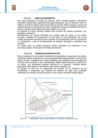 UNIVERSIDAD ANDINA
NESTOR CACERES VELASQUEZ
“AÑO DE LA DIVERSIFICACION PRODUCTVA Y DEL FORTALECIMIENTO DE LA EDUCACION”
HIDRAULICA EN CA NALES Y TUBERIAS 35
1.5.2.1.9. MANTOS DRENANTES
Son capas drenantes formadas por bloques, bolos, material granular o elementos
drenantes prefabricados (generalmente geocompuestos), que se disponen entre un
relleno y el terreno natural sobre el que éste se cimenta. Deben recoger y conducir al
sistema general de drenaje de las obras, surgencias de agua procedentes del terreno
natural y aportes provenientes del propio relleno en su caso.
En general el manto drenante deberá estar provisto de tuberías drenantes, con
desagüe a colectores.
Normalmente, los mantos drenantes que quedan bajo las obras, no se podrán
someter a trabajos de conservación sin que éstas se vean afectadas, por lo que
resulta de especial importancia que su espesor sea el adecuado, que no se produzca
su colmatación, y que el funcionamiento de tuberías drenantes y colectores sea
correcto.
En ningún caso se podrán proyectar mantos drenantes en sustitución, o con
funciones propias, de las obras de drenaje transversal.
1.5.2.1.10. DRENES EN ESPINADE PEZ
Para la captación de un conjunto localizado de manantiales o surgencias, los mantos
drenantes pueden sustituirse por una red, generalmente arborescente o con forma de
espina de pez, constituida por zanjas drenantes que confluyen a una principal que
funciona como emisario y que, normalmente, alojará tubería drenante y colector en
su interior. Los entronques deberán definirse en el proyecto, mediante piezas
especiales entre tuberías, transiciones entre zanjas, arquetas, etc.
El trazado de esta red se determinará de acuerdo con la ubicación de los
manantiales o surgencias que hubieran de captarse en cada caso, pudiendo
combinarse los drenes en espina de pez con los mantos drenantes (véase figura).
Fig. 41.1 Combinación de un manto drenante con drenes en espina de pez
 