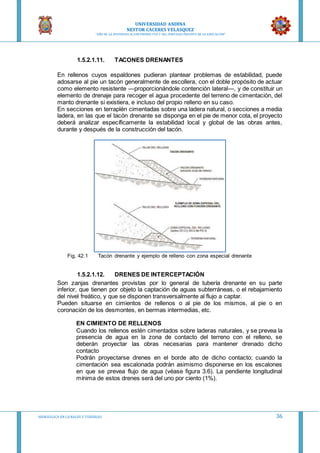 UNIVERSIDAD ANDINA
NESTOR CACERES VELASQUEZ
“AÑO DE LA DIVERSIFICACION PRODUCTVA Y DEL FORTALECIMIENTO DE LA EDUCACION”
HIDRAULICA EN CA NALES Y TUBERIAS 36
1.5.2.1.11. TACONES DRENANTES
En rellenos cuyos espaldones pudieran plantear problemas de estabilidad, puede
adosarse al pie un tacón generalmente de escollera, con el doble propósito de actuar
como elemento resistente —proporcionándole contención lateral—, y de constituir un
elemento de drenaje para recoger el agua procedente del terreno de cimentación, del
manto drenante si existiera, e incluso del propio relleno en su caso.
En secciones en terraplén cimentadas sobre una ladera natural, o secciones a media
ladera, en las que el tacón drenante se disponga en el pie de menor cota, el proyecto
deberá analizar específicamente la estabilidad local y global de las obras antes,
durante y después de la construcción del tacón.
Fig. 42.1 Tacón drenante y ejemplo de relleno con zona especial drenante
1.5.2.1.12. DRENES DE INTERCEPTACIÓN
Son zanjas drenantes provistas por lo general de tubería drenante en su parte
inferior, que tienen por objeto la captación de aguas subterráneas, o el rebajamiento
del nivel freático, y que se disponen transversalmente al flujo a captar.
Pueden situarse en cimientos de rellenos o al pie de los mismos, al pie o en
coronación de los desmontes, en bermas intermedias, etc.
EN CIMIENTO DE RELLENOS
Cuando los rellenos estén cimentados sobre laderas naturales, y se prevea la
presencia de agua en la zona de contacto del terreno con el relleno, se
deberán proyectar las obras necesarias para mantener drenado dicho
contacto
Podrán proyectarse drenes en el borde alto de dicho contacto; cuando la
cimentación sea escalonada podrán asimismo disponerse en los escalones
en que se prevea flujo de agua (véase figura 3.6). La pendiente longitudinal
mínima de estos drenes será del uno por ciento (1%).
 