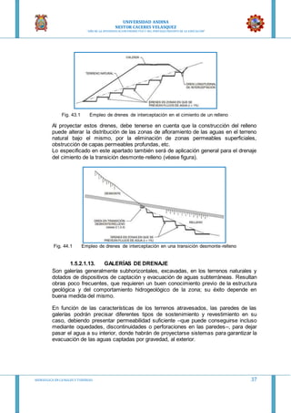 UNIVERSIDAD ANDINA
NESTOR CACERES VELASQUEZ
“AÑO DE LA DIVERSIFICACION PRODUCTVA Y DEL FORTALECIMIENTO DE LA EDUCACION”
HIDRAULICA EN CA NALES Y TUBERIAS 37
Fig. 43.1 Empleo de drenes de interceptación en el cimiento de un relleno
Al proyectar estos drenes, debe tenerse en cuenta que la construcción del relleno
puede alterar la distribución de las zonas de afloramiento de las aguas en el terreno
natural bajo el mismo, por la eliminación de zonas permeables superficiales,
obstrucción de capas permeables profundas, etc.
Lo especificado en este apartado también será de aplicación general para el drenaje
del cimiento de la transición desmonte‐relleno (véase figura).
Fig. 44.1 Empleo de drenes de interceptación en una transición desmonte‐relleno
1.5.2.1.13. GALERÍAS DE DRENAJE
Son galerías generalmente subhorizontales, excavadas, en los terrenos naturales y
dotados de dispositivos de captación y evacuación de aguas subterráneas. Resultan
obras poco frecuentes, que requieren un buen conocimiento previo de la estructura
geológica y del comportamiento hidrogeológico de la zona; su éxito depende en
buena medida del mismo.
En función de las características de los terrenos atravesados, las paredes de las
galerías podrán precisar diferentes tipos de sostenimiento y revestimiento en su
caso, debiendo presentar permeabilidad suficiente –que puede conseguirse incluso
mediante oquedades, discontinuidades o perforaciones en las paredes–, para dejar
pasar el agua a su interior, donde habrán de proyectarse sistemas para garantizar la
evacuación de las aguas captadas por gravedad, al exterior.
 