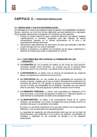 UNIVERSIDAD ANDINA
NESTOR CACERES VELASQUEZ
“AÑO DE LA DIVERSIFICACION PRODUCTVA Y DEL FORTALECIMIENTO DE LA EDUCACION”
HIDRAULICA EN CA NALES Y TUBERIAS 38
CAPITULO 2. – PRINCIPIOS HIDRAULICOS
2.1. HIDROLOGIA Y CALCULOS HIDRAULICOS
La hidrología es la ciencia que estudia el agua en general, sus propiedades mecánicas,
físicas y químicas, así como las formas regímenes que esta presenta en la naturaleza.
Sus principales aplicaciones en ingeniería de carreteras son las siguientes:
 Estimar el caudal máximo de agua, caudal de referencia, que deberá canalizar
superficialmente la carretera, empleando para ello métodos de cálculo
semiempíricos basados en la historia pluviométrica en la zona y las
características hídricas del terreno.
 Dimensionar adecuadamente las estructuras de paso que restringen o dificultan
el paso del agua por sus cauces habituales.
 Analizar la presencia y al régimen de circulación de las aguas subterráneas y
disponer los medios para evitar su penetración en el firme.
2.1.1. FACTORES QUE INFLUYEN EN LA FORMACIÓN DE LOS
CAUDALES.
 LA DURACIÓN (T).- es el periodo de análisis en las lluvias de corta duración,
conocidas también como tormentas, son eventos que por lo general tienen
duraciones entre 5 min y 24 horas, y se utilizan para el cálculo de crecientes.
 LA INTENSIDAD (I).- se define como el volumen de precipitación por unidad de
tiempo. Se expresa por milímetros por hora (mm/h).
 LA FRECUENCIA (F).- es una medida de la probabilidad de ocurrencia de
eventos mayores o iguales que el que se analiza. Generalmente se relaciona con
el periodo de retorno (tr). Por ejemplo, el aguacero que tiene una frecuencia del
uno por mil tiene una probabilidad de ser igualado o excedido una vez cada mil
años en promedio. Para este aguacero e periodo de retorno es de mil años.
 LA VARIACIÓN TEMPORAL.- o patrón, esta presentada por hietograma de la
lluvia de la lluvia. La duración del aguacero se divide en “n” intervalos iguales, y a
cada intervalo le corresponde una parte de la precipitación total.
 LA MORFOMETRÍA.- se refiere a las características físicas de la cuenca
vertiente. Las principales son el área, la longitud del cauce principal, la forma, la
pendiente del cauce, y la pendiente de la ladera.
El suelo y su uso tienen importancia en lo que hace relación con la capacidad de
infiltración y con los estimativos de evapotranspiración.
La capacidad de regulación por almacenamiento tiene que ver con los tipos de
almacenamiento que predominan en la cuenca; por ejemplo, concentrados de
embalses o repartidos en las corrientes de drenaje o en los depósitos
subterráneos.
 