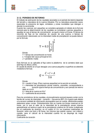 UNIVERSIDAD ANDINA
NESTOR CACERES VELASQUEZ
“AÑO DE LA DIVERSIFICACION PRODUCTVA Y DEL FORTALECIMIENTO DE LA EDUCACION”
HIDRAULICA EN CA NALES Y TUBERIAS 39
2.1.2. PERIODO DE RETORNO
El método de estimación de los caudales asociados a un periodo de retorno depende
del tamaño y naturaleza de la cuenca tributaria. Por su naturaleza presentan casos
especiales la presencia de lagos, embalses y zonas inundables que retengan o
desvíen la escorrentía.
Cuando las cuencas son pequeñas se considera apropiado el método de la formula
racional para la determinación de los caudales se consideran cuencas pequeñas a
aquellas en que el tiempo de concentración es igual o menor a 6 horas. El tiempo de
recorrido de flujo en los sistemas de cauces de una cuenca, o tiempo de
concentración relacionado con la intensidad media de precipitación se puede deducir
por la fórmula:
T = 0.3 [
L
J
1
4
]
3
4
Dónde:
T = tiempo de concentración en horas
L = longitud del cauce principal en km.
J = pendiente media
Esta fórmula no es aplicable al flujo sobre la plataforma de la carretera dado que
este flujo es difuso y lento.
El caudal de diseño en el que desagüe una cuenca pequeña o superficie se obtendrá
mediante la fórmula:
𝑄 =
𝐶 ∗ 𝐼 ∗ 𝐴
3.6
Dónde:
Q = caudal m3
/seg. (Para cuencas pequeñas) en la sección en estudio.
I = intensidad de precipitación pluvial máxima, previsible, correspondiente a
una duración igual al tiempo de concentración y aun periodo de retorno
dado en mm/h.
A = área de la cuenca en Km2
C = coeficiente de escorrentía
Para los pronósticos de los caudales, el procedimiento racional requiere contar con la
familia de curvas de intensidad – duración – frecuencia (IDF). En nuestro país debido
a la escaza cantidad de información pluviografica que se cuenta, difícilmente pueden
elaborarse estas curvas. Ordinariamente solo se cuenta con lluvias máximas en 24
horas, por lo que el valor de la intensidad de la precipitación pluvial máxima
generalmente se estima a partir de la precipitación máxima en 24 horas multiplicada
por el coeficiente de duración; en el cuadro 4.1.2.c se muestran coeficientes de
duración, entre una hora y 48 horas, los mismos que podrán usarse, con criterio y
cautela, para el cálculo de la intensidad cuando no se disponga de mejor
información.
Coeficiente de duración
 