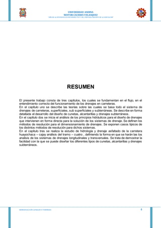 UNIVERSIDAD ANDINA
NESTOR CACERES VELASQUEZ
“AÑO DE LA DIVERSIFICACION PRODUCTVA Y DEL FORTALECIMIENTO DE LA EDUCACION”
HIDRAULICA EN CA NALES Y TUBERIAS 4
RESUMEN
El presente trabajo consta de tres capítulos, los cuales se fundamentan en el flujo, en el
entendimiento correcto del funcionamiento de los drenajes en carreteras.
En el capítulo uno se describe las teorías sobre las cuales se basa todo el sistema de
drenajes de carreteras, superficiales, sub superficiales y subterráneas. Se describe en forma
detallada el desarrollo del diseño de cunetas, alcantarillas y drenajes subterráneos.
En el capítulo dos se inicia el análisis de los principios hidráulicos para el diseño de drenajes
que intervienen en forma directa para la solución de los sistemas de drenaje. Se definen los
métodos de resolución para el dimensionamiento de drenajes. Se exponen casos típicos de
los distintos métodos de resolución para dichos sistemas.
En el capítulo tres se realiza la estudio de hidrología y drenaje asfaltado de la carretera
huayochaca – cajay análisis del tramo – cuatro , definiendo la forma en que se harán las los
analisis de los sistemas de drenajes longitudinales y transversales. Se trata de demostrar la
facilidad con la que se puede diseñar los diferentes tipos de cunetas, alcantarillas y drenajes
subterráneos.
 