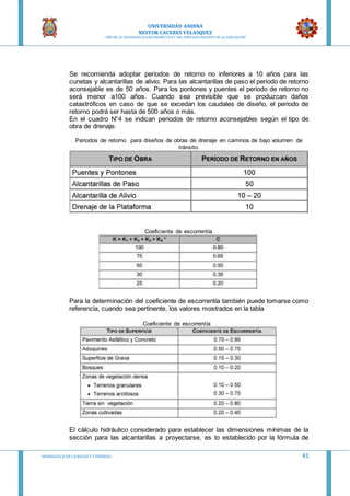 UNIVERSIDAD ANDINA
NESTOR CACERES VELASQUEZ
“AÑO DE LA DIVERSIFICACION PRODUCTVA Y DEL FORTALECIMIENTO DE LA EDUCACION”
HIDRAULICA EN CA NALES Y TUBERIAS 41
Se recomienda adoptar periodos de retorno no inferiores a 10 años para las
cunetas y alcantarillas de alivio. Para las alcantarillas de paso el periodo de retorno
aconsejable es de 50 años. Para los pontones y puentes el periodo de retorno no
será menor a100 años. Cuando sea previsible que se produzcan daños
catastróficos en caso de que se excedan los caudales de diseño, el periodo de
retorno podrá ser hasta de 500 años o más.
En el cuadro N°4 se indican periodos de retorno aconsejables según el tipo de
obra de drenaje.
Periodos de retorno para diseños de obras de drenaje en caminos de bajo volumen de
tránsito.
Coeficiente de escorrentía
Para la determinación del coeficiente de escorrentía también puede tomarse como
referencia, cuando sea pertinente, los valores mostrados en la tabla
Coeficiente de escorrentía
El cálculo hidráulico considerado para establecer las dimensiones mínimas de la
sección para las alcantarillas a proyectarse, es lo establecido por la fórmula de
 