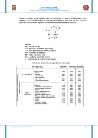 UNIVERSIDAD ANDINA
NESTOR CACERES VELASQUEZ
“AÑO DE LA DIVERSIFICACION PRODUCTVA Y DEL FORTALECIMIENTO DE LA EDUCACION”
HIDRAULICA EN CA NALES Y TUBERIAS 42
Robert manning* para canales abiertos y tuberías, por ser el procedimiento más
utilizado y de fácil aplicación, la cual permite obtener la velocidad del flujo y caudal
para una condición de régimen uniforme mediante la siguiente relación.
𝑉 =
𝑅
2
3⁄
𝑆
1
2⁄
𝑛
𝑅 = 𝐴/𝑃
𝑄 = 𝑉𝐴
Dónde:
Q = caudal (m3
/s)
V = velocidad media de flujo (m/s)
A = área de la sección hidráulica (m2
)
P = perímetro mojado (m)
R = radio hidráulico (m)
S = pendiente de fondo (m/m)
n = coeficiente de manning (ver tabla)
Valores del coeficiente de rugosidad de manning (n)
 