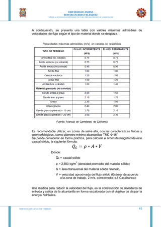 UNIVERSIDAD ANDINA
NESTOR CACERES VELASQUEZ
“AÑO DE LA DIVERSIFICACION PRODUCTVA Y DEL FORTALECIMIENTO DE LA EDUCACION”
HIDRAULICA EN CA NALES Y TUBERIAS 45
A continuación, se presenta una tabla con valores máximos admisibles de
velocidades de flujo según el tipo de material donde se desplaza.
Velocidades máximas admisibles (m/s) en canales no revestidos
Fuente: Manual de Carreteras de California
Es recomendable utilizar, en zonas de selva alta, con las características físicas y
geomorfológicos, como diámetro mínimo alcantarillas TMC Ф 48”
Se puede considerar en forma práctica, para calcular el orden de magnitud de este
caudal sólido, la siguiente fórmula:
𝑄𝑆 = 𝜌 ∗ 𝐴 ∗ 𝑉
Dónde:
Qs = caudal sólido
ρ = 2,650 kg/m
3
(densidad promedio del material sólido)
A = área transversal del material sólido retenido,
V = velocidad aproximada del flujo sólido (Estimar de acuerdo
a la zona de trabajo, 2 m/s, conservador) (J. Casafranca).
Una medida para reducir la velocidad del flujo, es la construcción de aliviaderos de
entrada y salida de la alcantarilla en forma escalonada con el objetivo de disipar la
energía hidráulica.
 