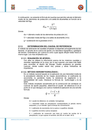 UNIVERSIDAD ANDINA
NESTOR CACERES VELASQUEZ
“AÑO DE LA DIVERSIFICACION PRODUCTVA Y DEL FORTALECIMIENTO DE LA EDUCACION”
HIDRAULICA EN CA NALES Y TUBERIAS 46
A continuación, se presenta la fórmula de Laushey que permite calcular el diámetro
medio de los elementos de protección a la salida de alcantarillas en función de la
velocidad del flujo.
𝑑50 =
𝑉2
(3.1𝑔)
Dónde:
d50 = diámetro medio de los elementos de protección (m)
V = velocidad media del flujo a la salida de alcantarilla (m/s)
g = aceleración de la gravedad (m/s2
)
2.1.3. DETERMINACION DEL CAUDAL DE REFERENCIA
E método de estimación de caudales empleado va depender principalmente de dos
factores: el tamaño de la cuenca de aporte y la naturaleza topográfica y geológica
del terreno. Entendemos por cuenca la zona cuyas aguas afluyen todas hacia un
mismo lugar. Los más empleados son:
2.1.3.1. REALIZACIÓN DE AFOROS.-
Con ellos se obtiene la información acerca de los máximos caudales y
avenidas registradas en la zona, por lo que suponen una base más fiable
para acometer el diseño del drenaje. Suelen emplearse en grandes
cuencas, donde suelen existir ríos, presas y obras hidráulicas de
importancia.
2.1.3.2. MÉTODO HIDROMETEOROLÓGICO.-
Es un método racional basado en la aplicación de una intensidad media de
la precipitación obtenida de los mapas pluviométricos, el coeficiente de
escorrentía, la pendiente media, la existencia de vegetación o la
permeabilidad del suelo. Destacan la fórmula de burkli-ziegler y la de
tablot.
Este método empleado actualmente por la construcción de carreteras en
cuencas de aporte pequeñas, determina el caudal de referencia Q en el
punto en el que desagua una cuenca mediante la aplicación de una sencilla
formula:
𝑄 =
𝐼 ∗ 𝐶 ∗ 𝐴
𝐾
Dónde:
Q = caudal de referencia en unidades homogéneas
I = intensidad media de precipitación correspondiente al periodo retorno
estipulado y a un intervalo igual al tiempo de concentración.
C = coeficiente de escorrentía de la cuenca o superficie drenada
A = superficie de dicha cuenca receptora
K = coeficiente de corrección que tiene en cuenta las puntas de la
precipitación, lo que supone el aumento del 20% en el valor de Q.
 
