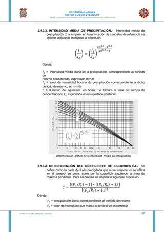 UNIVERSIDAD ANDINA
NESTOR CACERES VELASQUEZ
“AÑO DE LA DIVERSIFICACION PRODUCTVA Y DEL FORTALECIMIENTO DE LA EDUCACION”
HIDRAULICA EN CA NALES Y TUBERIAS 47
2.1.3.3. INTENSIDAD MEDIA DE PRECIPITACIÓN.- Intensidad media de
precipitación (I) a emplear en la estimación de caudales de referencia se
obtiene aplicando mediante la expresión:
(
𝐼
𝐼 𝑑
) = (
𝐼1
𝐼 𝑑
)
280.1−𝑡0.1
280.1−1
Dónde:
𝐼 𝑑 = intensidad media diaria de la precipitación, correspondiente al periodo
de
retorno considerado, expresado mm/h.
𝐼1 = valor de intensidad horaria de precipitación correspondiente a dicho
periodo de retorno, en mm/h.
𝑡 = duración del aguacero en horas. Se tomara el valor del tiempo de
concentración (T), explicando en un apartado posterior.
Determinación grafica de la intensidad media de precipitación
2.1.3.4. DETERMINACIÓN DEL COEFICIENTE DE ESCORRENTÍA.- se
define como la parte de lluvia precipitada que ni se evapora, ni se infiltra
en el terreno, es decir: corre por la superficie siguiendo la línea de
máxima pendiente. Para su cálculo se emplea la siguiente expresión:
𝐶 =
[( 𝑃𝑑/𝑃0 ) − 1] ∗ [( 𝑃𝑑/𝑃0 ) + 23]
[( 𝑃𝑑/𝑃0) + 11]2
Dónde:
𝑃𝑑 = precipitación diaria correspondiente al periodo de retorno
𝑃0 = valor de intensidad que marca el umbral de escorrentía
 
