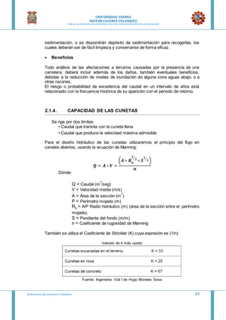UNIVERSIDAD ANDINA
NESTOR CACERES VELASQUEZ
“AÑO DE LA DIVERSIFICACION PRODUCTVA Y DEL FORTALECIMIENTO DE LA EDUCACION”
HIDRAULICA EN CA NALES Y TUBERIAS 49
sedimentación, o se dispondrán depósito de sedimentación para recogerlas, los
cuales deberán ser de fácil limpieza y conservarse de forma eficaz.
 Beneficios
Todo análisis de las afectaciones a terceros causadas por la presencia de una
carretera, deberá incluir además de los daños, también eventuales beneficios,
debidas a la reducción de niveles de inundación de alguna zona aguas abajo, o a
otras razones.
El riesgo o probabilidad de excedencia del caudal en un intervalo de años está
relacionado con la frecuencia histórica de su aparición con el periodo de retorno.
2.1.4. CAPACIDAD DE LAS CUNETAS
Se rige por dos límites:
• Caudal que transita con la cuneta llena
• Caudal que produce la velocidad máxima admisible
Para el diseño hidráulico de las cunetas utilizaremos el principio del flujo en
canales abiertos, usando la ecuación de Manning:
𝑸 = 𝑨 ∗ 𝑽 =
(𝑨 ∗ 𝑹 𝒉
𝟐
𝟑⁄
∗ 𝑺
𝟏
𝟐⁄
)
𝒏
Dónde:
Q = Caudal (m
3
/seg)
V = Velocidad media (m/s)
A = Área de la sección (m
2
)
P = Perímetro mojado (m)
Rh = A/P Radio hidráulico (m) (área de la sección entre el perímetro
mojado).
S = Pendiente del fondo (m/m)
n = Coeficiente de rugosidad de Manning
También se utiliza el Coeficiente de Strickler (K) cuya expresión es (1/n)
Valores de k más usado
Fuente: Ingeniería Vial I de Hugo Morales Sosa
 
