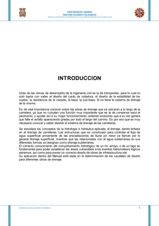 UNIVERSIDAD ANDINA
NESTOR CACERES VELASQUEZ
“AÑO DE LA DIVERSIFICACION PRODUCTVA Y DEL FORTALECIMIENTO DE LA EDUCACION”
HIDRAULICA EN CA NALES Y TUBERIAS 5
INTRODUCCION
Unas de las ramas de desempeño de la ingeniería civil es la de transportes, para lo cual no
solo basta con saber el diseño del canto de rodadura, el diseño de la estabilidad de los
suelos, la resistencia de la carpeta, la base, la sub-base. Si no tiene le sistema de drenaje
de la misma.
Es de vital importancia conocer sobre las obras de drenaje que se ubicaran a lo largo de la
carretera, ya que no cumplen una función muy importante que es la de conservar seco el
pavimento, y ayudar así a su mejor funcionamiento, evitando erosiones que a su vez genera
que falle el asfalto apareciendo grietas por todo el largo del camino. Es por eso que es muy
necesario conocer y saber diseñar el sistema de drenaje de las carreteras.
Se estudiara los conceptos de la hidrología e hidráulica aplicada, al drenaje, dando énfasis
en el drenaje de carreteras. Las estructuras que se construyen para controlar el flujo de
agua superficial proveniente de las precipitaciones de lluvia y/o nieve se llaman por lo
general drenaje superficial, mientras que las relacionadas con el agua subterránea en sus
diferentes formas se designan como drenaje subterráneo.
El correcto conocimiento del comportamiento hidrológico de un río, arroyo, o de un lago es
fundamental para poder establecer las áreas vulnerables a los eventos hidrometeoro lógicos
extremos; así como para prever un correcto diseño de obras de infraestructura vial.
Su aplicación dentro del Manual está dada en la determinación de los caudales de diseño
para diferentes obras de drenaje.
 