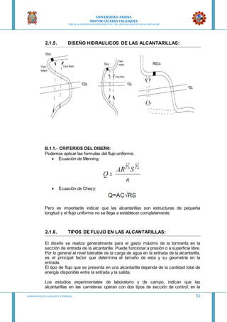 UNIVERSIDAD ANDINA
NESTOR CACERES VELASQUEZ
“AÑO DE LA DIVERSIFICACION PRODUCTVA Y DEL FORTALECIMIENTO DE LA EDUCACION”
HIDRAULICA EN CA NALES Y TUBERIAS 51
2.1.5. DISEÑO HIDRAULICOS DE LAS ALCANTARILLAS:
B.1.1.- CRITERIOS DEL DISEÑ0:
Podemos aplicar las formulas del flujo uniforme:
 Ecuación de Manning
 Ecuación de Chezy:
Pero es importante indicar que las alcantarillas son estructuras de pequeña
longitud y el flujo uniforme no se llega a establecer completamente.
2.1.6. TIPOS DE FLUJO EN LAS ALCANTARILLAS:
El diseño se realiza generalmente para el gasto máximo de la tormenta en la
sección de entrada de la alcantarilla. Puede funcionar a presión o a superficie libre.
Por lo general el nivel tolerable de la carga de agua en la entrada de la alcantarilla,
es el principal factor que determina el tamaño de esta y su geometría en la
entrada.
El tipo de flujo que se presenta en una alcantarilla depende de la cantidad total de
energía disponible entre la entrada y la salida.
Los estudios experimentales de laboratorio y de campo, indican que las
alcantarillas en las carreteras operan con dos tipos de sección de control; en la
 