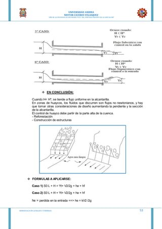 UNIVERSIDAD ANDINA
NESTOR CACERES VELASQUEZ
“AÑO DE LA DIVERSIFICACION PRODUCTVA Y DEL FORTALECIMIENTO DE LA EDUCACION”
HIDRAULICA EN CA NALES Y TUBERIAS 53
 EN CONCLUSIÓN:
Cuando H< H*; se tiende a flujo uniforme en la alcantarilla.
En zonas de huaycos, los fluidos que discurren son flujos no newtonianos, y hay
que tomar otras consideraciones de diseño aumentando la pendiente y la sección
de la alcantarilla.
El control de huayco debe partir de la parte alta de la cuenca.
- Reforestación
- Construcción de estructuras
 FORMULAS A APLICARSE:
Caso 1) S0 L + H = Yt+ V2/2g + he + hf
Caso 2) S0 L + H = Yt+ V2/2g + he + hf
he = perdida en la entrada ==> he = kV2 /2g
 