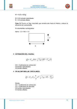 UNIVERSIDAD ANDINA
NESTOR CACERES VELASQUEZ
“AÑO DE LA DIVERSIFICACION PRODUCTVA Y DEL FORTALECIMIENTO DE LA EDUCACION”
HIDRAULICA EN CA NALES Y TUBERIAS 54
hf = fL/D x V2/2g
K= 0.03 entrada redondeada
K = 0.5 entrada afilada
Caso 3) Ocurre un flujo mezclado que arrastra aire hacia el interior y reduce la
eficiencia de la alcantarilla.
En alcantarillas rectangulares:
Aprox. 1.2 < H/d < 1.5
 ESTIMACIÓN DEL CAUDAL:
CH = Coeficiente de contracción
0.8 bordes redondeados
0.6 bordes afilados
 EN ALCANTARILLAS CIRCULARES:
Dónde:
CC = Coeficiente de contracción
CV = Coeficiente de velocidad
0.6 bordes redondeados
0.5 bordes afilados
 