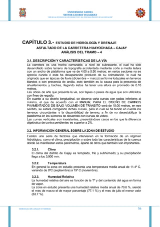 UNIVERSIDAD ANDINA
NESTOR CACERES VELASQUEZ
“AÑO DE LA DIVERSIFICACION PRODUCTVA Y DEL FORTALECIMIENTO DE LA EDUCACION”
HIDRAULICA EN CA NALES Y TUBERIAS 56
CAPÍTULO 3.- ESTUDIO DE HIDROLOGÍA Y DRENAJE
ASFALTADO DE LA CARRETERA HUAYOCHACA – CAJAY
ANÁLISIS DEL TRAMO – 4
3.1. DESCRIPCIÓN Y CARACTERÍSTICAS DE LA VÍA
La carretera es una trocha carrozable, a nivel de subrasante, el cual ha sido
desarrollado sobre terreno de topografía accidentada mediante corte a media ladera
con un ancho de plataforma que va de 4.00 a 5.50 metros; en varios sectores no se
aprecia cuneta ó esta ha desaparecido producto de su colmatación, lo cual ha
originado que en épocas de lluvia (diciembre – marzo) se forme lodazales en terrenos
blandos o con presencia de arcilla, esto también es la causa para la presencia de
ahuellamientos y baches, llegando éstos ha tener una altura en promedio de 0.10
metros.
Las obras de arte que presenta la vía, son tajeas o pases de agua que son utilizados
con fines de regadío.
En cuanto a su diseño longitudinal, se observa varia curvas con radios inferiores al
mínimo, el que de acuerdo con el MANUAL PARA EL DISEÑO DE CAMINOS
PAVIMENTADOS DE BAJO VOLUMEN DE TRANSITO será de 15.00 metros, en ese
sentido, se estará corrigiendo dichas curvas, para lo cual se ha tenido en cuenta los
terrenos circundantes y la disponibilidad de terreno, a fin de no desestabilizar la
plataforma en los sectores de desarrollo con curvas de volteo.
Las curvas verticales son inexistentes, presentándose casos en los que la diferencia
algebraica de contra pendientes es superior a 2%.
3.2. INFORMACIÓN GENERAL SOBRE LAZONADE ESTUDIO
Existen una serie de factores que intervienen en la formación de un régimen
hidrológico, como el clima, precipitación y sobre todo las características de la cuenca
donde se manifiestan estos parámetros, aparte de otros que también son importantes.
3.2.1. Clima
El clima del distrito de Cajay es templado, frío y subhúmedo; y su precipitación
llega a los 3,900 mm.
3.2.2. Temperatura
En general la zona en estudio presenta una temperatura media anual de 11.4º C,
variando de 8ºC (septiembre) a 19º C (noviembre).
3.2.3. Humedad Relativa
La humedad relativa del aire es función de la Tº y del contenido del agua en forma
de vapor.
La zona en estudio presenta una humedad relativa media anual de 70.6 %, siendo
el mes de marzo el de mayor porcentaje (77.1 %) y el mes de julio el menor valor
(63.7 %).
 