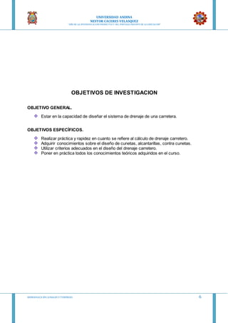 UNIVERSIDAD ANDINA
NESTOR CACERES VELASQUEZ
“AÑO DE LA DIVERSIFICACION PRODUCTVA Y DEL FORTALECIMIENTO DE LA EDUCACION”
HIDRAULICA EN CA NALES Y TUBERIAS 6
OBJETIVOS DE INVESTIGACION
OBJETIVO GENERAL.
Estar en la capacidad de diseñar el sistema de drenaje de una carretera.
OBJETIVOS ESPECÍFICOS.
Realizar práctica y rapidez en cuanto se refiere al cálculo de drenaje carretero.
Adquirir conocimientos sobre el diseño de cunetas, alcantarillas, contra cunetas.
Utilizar criterios adecuados en el diseño del drenaje carretero.
Poner en práctica todos los conocimientos teóricos adquiridos en el curso.
 