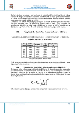 UNIVERSIDAD ANDINA
NESTOR CACERES VELASQUEZ
“AÑO DE LA DIVERSIFICACION PRODUCTVA Y DEL FORTALECIMIENTO DE LA EDUCACION”
HIDRAULICA EN CA NALES Y TUBERIAS 63
Se han ajustado los datos a las funciones de probabilidad Gumbel, Log Normal y Log
Pearson III. Según puede observarse en la tabla N° 03.05, el mejor ajuste se obtiene con
la función de probabilidad Log Pearson III, con una desviación máxima entre los valores
observados y el modelo teórico de 0,1754.
Verificando con la tabla Nº 02.01 propuesta para el método de Kolmogorov Smirnov nos
da como resultado para un tamaño de muestra igual a diez (10) y un grado de
significancia del 20%, un valor igual a 0.323 que es menor a 0.1754 obtenido en la
distribución Log Pearson Tipo III, por lo tanto esta distribución cumple con la prueba.
3.3.3. Precipitación De Diseño Para Duraciones Menores A24 Horas
VALORES PROBABLES DE PRECIPITACIÓN MÁXIMA EN 24 HORAS SEGÚN EL AJUSTE DE LOS DATOS A
DISTINTAS FUNCIONES DE PROBABILIDAD
Tr
(años)
probab.
no exced.
Gumbel
Log
Normal
Log Pearson
III
2 0.500 29.56 29.95 31.23
10 0.900 38.19 39.40 37.78
25 0.960 42.52 43.57 39.39
50 0.980 45.74 46.49 40.21
100 0.990 48.94 49.28 40.82
200 0.995 52.12 51.98 41.11
Precipitación Máxima en 24 Horas (mm.)
En la tabla se muestra las estimaciones obtenidas según cada modelo considerado y para
algunos periodos de retorno.
3.3.4. Intensidad De Diseño Para Duraciones Menores A24 Horas
En base a estos valores de precipitación de 24 horas de duración obtenidos para cada
periodo de retorno, puede estimarse la intensidad de lluvia y precipitación para duraciones
menores a 24 horas. En las tablas N° 03.07 y 03.08 se muestra la distribución en el
tiempo de la precipitación y la intensidad de lluvia, respectivamente, Utilizando la fórmula
de Dick y Peschke.
Y la relación que nos dice que la intensidad es igual a la precipitación entre la duración.
25.0
24
1440







d
PP hd
 