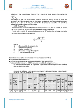 UNIVERSIDAD ANDINA
NESTOR CACERES VELASQUEZ
“AÑO DE LA DIVERSIFICACION PRODUCTVA Y DEL FORTALECIMIENTO DE LA EDUCACION”
HIDRAULICA EN CA NALES Y TUBERIAS 66
sea mayor que los caudales máximos “QC” calculados en el análisis de cuencas, es
decir:
CD QQ 
El tiempo de vida útil recomendado para las obras de drenaje es de 25 años, sin
embargo por recomendación de los manuales técnicos de diseño de caminos de bajo
tránsito, el caudal de diseño para alcantarillas de cruce de quebradas será calculado
usando un periodo de retorno de 50 años.
3.5.1. Alcantarillas
Del análisis de cuencas se extrae los caudales máximos “QC”, con un periodo de retorno
de 50 años, para las alcantarillas de cruce existentes y proyectadas.
Para la determinación de la capacidad de descarga “Q” de las alcantarillas proyectadas
se ha utilizado la fórmula de Manning:
n
SAR
Q
2/13/2

Donde:
Q : Capacidad de descarga (m3/s)
A : Sección mojada (m2)
R : Radio Hidráulico (m)
S : Pendiente de la quebrada (m/m)
n : Coeficiente de rugosidad
Se están asumiendo las siguientes condiciones más desfavorables:
 La pendiente mínima de 2.0 %
 El coeficiente de rugosidad para las alcantarillas TMC, es de 0.025
 Las alcantarillas trabajarán al 80% de su capacidad de descarga máxima.
Lo que da como resultado las siguientes capacidades de descarga máxima para las
alcantarillas proyectadas
MEMORIA DE CÁLCULO PARA EL DIMENSIONAMIENTO DE ALCANTARILLAS PROYECTADAS Y
CAUDALES MAXIMOS ADMISIBLES
UBICACIÓN
RESULT
ADO DE
LA
EVALUA
CION
TIPO
MATER
IAL
APORTE
CAUD
AL
DIMENSIONES
GEOMETRICAS MANING
EVALUA
CION
F
SECCIO
N
Tira
nte
0,8 h
pendie
nte
rugosi
dad
radio
Hidrau
lico
Area
hidrau
lica
cau
dal CAPACID
AD
HIDRAUL
ICACUEN
CA
%
cauda
l
máxi
mo
H B Y S n R A Q
01+50
0
PROYECT
AR
CIRCU
LAR
TMC C
10
0
0.56
0.6
0
0.49 0.0200 0.02 0.1826 0.2472
0.56
26
CUMPLE
 