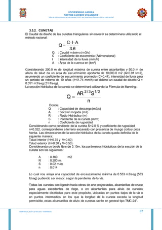 UNIVERSIDAD ANDINA
NESTOR CACERES VELASQUEZ
“AÑO DE LA DIVERSIFICACION PRODUCTVA Y DEL FORTALECIMIENTO DE LA EDUCACION”
HIDRAULICA EN CA NALES Y TUBERIAS 67
3.5.2. CUNETAS
El Caudal de diseño de las cunetas triangulares sin revestir se determinara utilizando el
método racional:
6.3
AIC
Q


Q : Caudal máximo (m3/s)
C : Coeficiente de escorrentía (Adimensional)
I : Intensidad de la lluvia (mm/h)
A : Área de la cuenca en (km²)
Considerando 200.0 m de longitud máxima de cuneta entre alcantarillas y 50.0 m de
altura de talud da un área de escurrimiento aportante de 10,000.0 m2 (A=0.01 km2),
asumiendo un coeficiente de escurrimiento promedio (C=0.44), intensidad de lluvia para
un periodo de retorno de 10 años (I=41.74 mm/h) se obtiene un caudal de diseño Q =
0.051 m3/seg (51 lt/seg).
La sección hidráulica de la cuneta se determinará utilizando la Fórmula de Manning:
n
SAR
Q
2/13/2

Donde:
Q : Capacidad de descarga (m3/s)
A : Sección mojada (m2)
R : Radio Hidráulico (m)
S : Pendiente de la cuneta (m/m)
n : Coeficiente de rugosidad
Considerando como pendiente de la cuneta S=2.0 % y coeficiente de rugosidad
n=0.022, correspondiente a terreno excavado con presencia de musgo corto y poca
hierba. Las dimensiones de la sección hidráulica de la cuneta queda definida de la
siguiente manera:
Talud interior (H=0.75 y V=0.50)
Talud exterior (H=0.30 y V=0.50)
Considerando un borde libre de 0.10m. los parámetros hidráulicos de la sección de la
cuneta son los siguientes:
A : 0.160 m2
R : 0.200 m.
S : 0.02 m/m
n : 0.014
Lo cual nos arroja una capacidad de encauzamiento mínima de 0.553 m3/seg (553
lt/seg) pudiendo ser mayor, según la pendiente de la vía.
Todas las cunetas desfogarán hacia obras de arte proyectadas, alcantarillas de cruce
para aguas excedentes de riego, o en alcantarillas para alivio de cunetas
especialmente diseñadas para este propósito, ubicadas en puntos bajos de la vía o
en puntos intermedios en los que la longitud de la cuneta exceda la longitud
permisible, estas alcantarillas de alivio de cunetas serán en general tipo TMC-24”.
 