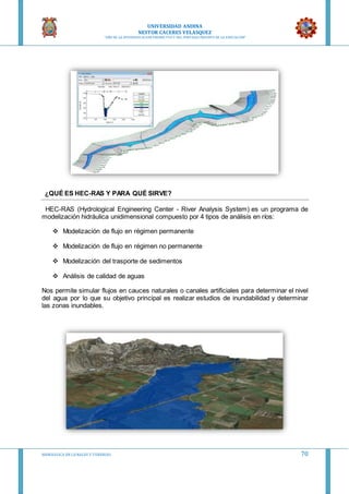 UNIVERSIDAD ANDINA
NESTOR CACERES VELASQUEZ
“AÑO DE LA DIVERSIFICACION PRODUCTVA Y DEL FORTALECIMIENTO DE LA EDUCACION”
HIDRAULICA EN CA NALES Y TUBERIAS 70
¿QUÉ ES HEC-RAS Y PARA QUÉ SIRVE?
HEC-RAS (Hydrological Engineering Center - River Analysis System) es un programa de
modelización hidráulica unidimensional compuesto por 4 tipos de análisis en ríos:
 Modelización de flujo en régimen permanente
 Modelización de flujo en régimen no permanente
 Modelización del trasporte de sedimentos
 Análisis de calidad de aguas
Nos permite simular flujos en cauces naturales o canales artificiales para determinar el nivel
del agua por lo que su objetivo principal es realizar estudios de inundabilidad y determinar
las zonas inundables.
 