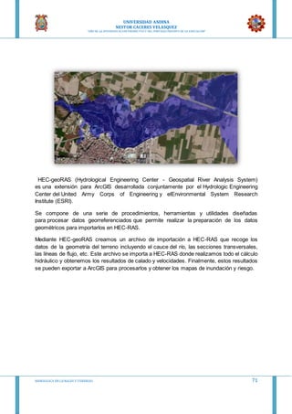 UNIVERSIDAD ANDINA
NESTOR CACERES VELASQUEZ
“AÑO DE LA DIVERSIFICACION PRODUCTVA Y DEL FORTALECIMIENTO DE LA EDUCACION”
HIDRAULICA EN CA NALES Y TUBERIAS 71
HEC-geoRAS (Hydrological Engineering Center - Geospatial River Analysis System)
es una extensión para ArcGIS desarrollada conjuntamente por el Hydrologic Engineering
Center del United Army Corps of Engineering y elEnvironmental System Research
Institute (ESRI).
Se compone de una serie de procedimientos, herramientas y utilidades diseñadas
para procesar datos georreferenciados que permite realizar la preparación de los datos
geométricos para importarlos en HEC-RAS.
Mediante HEC-geoRAS creamos un archivo de importación a HEC-RAS que recoge los
datos de la geometría del terreno incluyendo el cauce del río, las secciones transversales,
las líneas de flujo, etc. Este archivo se importa a HEC-RAS donde realizamos todo el cálculo
hidráulico y obtenemos los resultados de calado y velocidades. Finalmente, estos resultados
se pueden exportar a ArcGIS para procesarlos y obtener los mapas de inundación y riesgo.
 