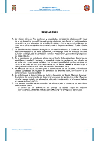UNIVERSIDAD ANDINA
NESTOR CACERES VELASQUEZ
“AÑO DE LA DIVERSIFICACION PRODUCTVA Y DEL FORTALECIMIENTO DE LA EDUCACION”
HIDRAULICA EN CA NALES Y TUBERIAS 72
CONCLUSIONES
1. La relación obras de Arte existentes y proyectadas, corresponde a la inspección visual
de la vía, la cual no presentó los parámetros suficientes para formar un juicio aceptable
para elaborar una alternativa de solución técnico-económica, en coordinación con las
otras especialidades que intervienen en el proyecto (Impacto Ambiental, Suelos, Diseño
Vial).
2. La elección de los métodos de regresión, se realizó utilizando el criterio de la menor
desviación respecto a los datos observados, sin embargo, todos los métodos utilizados
cumplen con la prueba de verificación (Smirnov Kolgomorov), pudiendo elegir alguno de
los otros métodos.
3. En la elección de los periodos de retorno para el diseño de las estructuras de drenaje, se
siguió la recomendación hecha en el manual de diseño de caminos de bajo tránsito, por
ser esta más conservadora, debido a que en nuestra realidad el mantenimiento de los
caminos vecinales en muchos casos no se da de forma periódica, sin embargo, la
bibliografía recomienda usar como valor mínimo un diámetro de 24”.
4. los Métodos de cálculo utilizados para la determinación de los caudales, son métodos
usados y probados en proyectos de carreteras de diferente orden, adecuándose a las
condiciones de nuestra realidad.
5. los criterio para la determinación de factores tabulados por tablas (Numero de curva y
Coeficiente de escurrimiento) se determinaron usando los parámetros más influyentes
para la zona de estudio, para lo cual se utilizó información adicional a la presentada en
el manual de Diseño (MTC).
6. Los valores obtenidos de los caudales, se utilizaron para el diseño de las estructuras
hidráulicas de cruce.
El diseño de las Estructuras de drenaje se realizó según los métodos
convencionales, utilizando métodos como Manning y el principio de continuidad
 