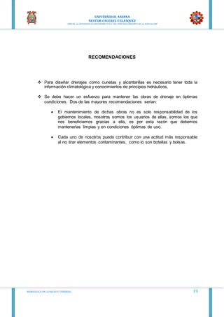 UNIVERSIDAD ANDINA
NESTOR CACERES VELASQUEZ
“AÑO DE LA DIVERSIFICACION PRODUCTVA Y DEL FORTALECIMIENTO DE LA EDUCACION”
HIDRAULICA EN CA NALES Y TUBERIAS 73
RECOMENDACIONES
 Para diseñar drenajes como cunetas y alcantarillas es necesario tener toda la
información climatológica y conocimientos de principios hidráulicos.
 Se debe hacer un esfuerzo para mantener las obras de drenaje en óptimas
condiciones. Dos de las mayores recomendaciones serian:
 El mantenimiento de dichas obras no es solo responsabilidad de los
gobiernos locales, nosotros somos los usuarios de ellas, somos los que
nos beneficiamos gracias a ella, es por esta razón que debemos
mantenerlas limpias y en condiciones óptimas de uso.
 Cada uno de nosotros puede contribuir con una actitud más responsable
al no tirar elementos contaminantes, como lo son botellas y bolsas.
 