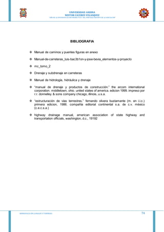 UNIVERSIDAD ANDINA
NESTOR CACERES VELASQUEZ
“AÑO DE LA DIVERSIFICACION PRODUCTVA Y DEL FORTALECIMIENTO DE LA EDUCACION”
HIDRAULICA EN CA NALES Y TUBERIAS 74
BIBLIOGRAFIA
 Manual de caminos y puentes figuras en anexo
 Manual-de-carreteras_luis-bac3b1on-y-jose-bevia_elementos-y-proyecto
 mc_tomo_2
 Drenaje y subdrenaje en carreteras
 Manual de hidrología, hidráulica y drenaje
 “manual de drenaje y productos de construcción.” the arcom international
corporation. middletown, ohio. united states of america. edicion 1999. impreso por
r.r. donnelley & sons company chicago, illinois, u.s.a.
 “estructuración de vías terrestres.” fernando olivera bustamante (m. en i.i.c.)
primera edicion, 1986. compañía editorial continental s.a. de c.v. méxico
(c.e.c.s.a.)
 highway drainage manual, american association of state highway and
transportation officials, washington, d.c., 19192
 