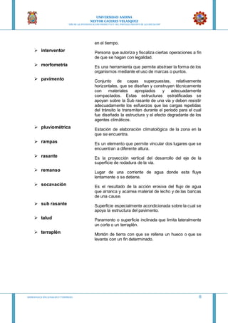 UNIVERSIDAD ANDINA
NESTOR CACERES VELASQUEZ
“AÑO DE LA DIVERSIFICACION PRODUCTVA Y DEL FORTALECIMIENTO DE LA EDUCACION”
HIDRAULICA EN CA NALES Y TUBERIAS 8
en el tiempo.
 interventor Persona que autoriza y fiscaliza ciertas operaciones a fin
de que se hagan con legalidad.
 morfometría Es una herramienta que permite abstraer la forma de los
organismos mediante el uso de marcas o puntos.
 pavimento Conjunto de capas superpuestas, relativamente
horizontales, que se diseñan y construyen técnicamente
con materiales apropiados y adecuadamente
compactados. Estas estructuras estratificadas se
apoyan sobre la Sub rasante de una vía y deben resistir
adecuadamente los esfuerzos que las cargas repetidas
del tránsito le transmiten durante el período para el cual
fue diseñado la estructura y el efecto degradante de los
agentes climáticos.
 pluviométrica Estación de elaboración climatológica de la zona en la
que se encuentra.
 rampas Es un elemento que permite vincular dos lugares que se
encuentran a diferente altura.
 rasante Es la proyección vertical del desarrollo del eje de la
superficie de rodadura de la vía.
 remanso Lugar de una corriente de agua donde esta fluye
lentamente o se detiene.
 socavación Es el resultado de la acción erosiva del flujo de agua
que arranca y acarrea material de lecho y de las bancas
de una cause.
 sub rasante Superficie especialmente acondicionada sobre la cual se
apoya la estructura del pavimento.
 talud Paramento o superficie inclinada que limita lateralmente
un corte o un terraplén.
 terraplén Montón de tierra con que se rellena un hueco o que se
levanta con un fin determinado.
 