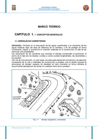 UNIVERSIDAD ANDINA
NESTOR CACERES VELASQUEZ
“AÑO DE LA DIVERSIFICACION PRODUCTVA Y DEL FORTALECIMIENTO DE LA EDUCACION”
HIDRAULICA EN CA NALES Y TUBERIAS 9
MARCO TEÓRICO
CAPITULO 1. – CONCEPTOS GENERALES
1.1. DRENAJE EN CARRETERAS
DEFINICION.- Consiste en la evacuación de las aguas superficiales y en ocasiones de las
aguas freáticas lejos del área de influencia de la carretera, a fin de proteger en forma
conveniente, segura y económica la inversión realizada en la construcción, la vida de las
personas y las propiedades.
Las estructuras de las carreteras que controlan el drenaje comprenden el pavimento, el
ancho de la faja vial, los taludes, cunetas y contra cunetas longitudinales, las alcantarillas y
los puentes.
Una vía de comunicación, no solo exige una adecuada planeación económica y la selección
conveniente de la ruta y materiales de construcción a emplear, sino el diseño racional de
estructuras de drenaje, capaces de desalojar en todo momento en forma eficiente el
escurrimiento aportado por las lluvias en cualquier tramo de la carretera.
Fig. 1.1 Drenaje longitudinal y transversal
 