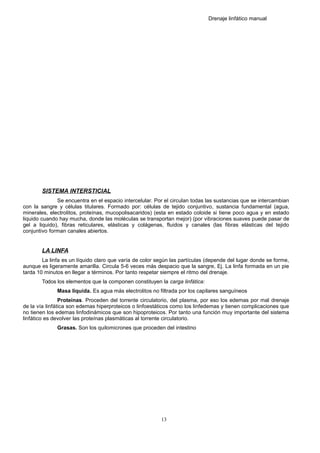 Drenaje linfático manual
SISTEMA INTERSTICIAL
Se encuentra en el espacio intercelular. Por el circulan todas las sustancias que se intercambian
con la sangre y células titulares. Formado por: células de tejido conjuntivo, sustancia fundamental (agua,
minerales, electrolitos, proteínas, mucopolisacaridos) (esta en estado coloide si tiene poco agua y en estado
liquido cuando hay mucha, donde las moléculas se transportan mejor) (por vibraciones suaves puede pasar de
gel a liquido), fibras reticulares, elásticas y colágenas, fluidos y canales (las fibras elásticas del tejido
conjuntivo forman canales abiertos.
LA LINFA
La linfa es un líquido claro que varía de color según las partículas (depende del lugar donde se forme,
aunque es ligeramente amarilla. Circula 5-6 veces más despacio que la sangre, Ej. La linfa formada en un pie
tarda 10 minutos en llegar a términos. Por tanto respetar siempre el ritmo del drenaje.
Todos los elementos que la componen constituyen la carga linfática:
Masa líquida. Es agua más electrolitos no filtrada por los capilares sanguíneos
Proteínas. Proceden del torrente circulatorio, del plasma, por eso los edemas por mal drenaje
de la vía linfática son edemas hiperproteicos o linfoestáticos como los linfedemas y tienen complicaciones que
no tienen los edemas linfodinámicos que son hipoproteicos. Por tanto una función muy importante del sistema
linfático es devolver las proteínas plasmáticas al torrente circulatorio.
Grasas. Son los quilomicrones que proceden del intestino
13
 