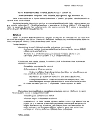 Drenaje linfático manual
Restos de células muertas, bacterias, células malignas (cáncer) etc.
Células del torrente sanguíneo como linfocitos, algún glóbulo rojo, monocitos etc.
Estos se encuentran en el espacio intersticial formando la prelinfa, que pasa a denominarse linfa al
penetrar en los vasos linfáticos.
Mediante diferencias de presiones es como se produce la salida de líquido de los capilares sanguíneos
y su posterior reabsorción. El 10% del total es el que va a penetrar en el sistema linfático. El 90% restante lo
hace vía sanguínea. Cuando hay encharcamiento este sistema aumenta 10-15 veces la capacidad de
transporte y con el DLM todavía ayudamos más.
EDEMAS
Edema es un estado de hinchazón visible y palpable en una parte del cuerpo causada por un acumulo
de líquido en el espacio entre células (intersticial o intercelular o extracelular). Normalmente entre las fascias
musculares y la piel, siendo poco frecuentes debajo de las fascias.
Causas de edema:
1-Aumento de la presión hidrostática capilar tanto venosa como arterial:
-Insuficiencia cardiaca descompensada (derecha). Edemas den las piernas. El DLM
está contraindicado totalmente.
-Trastorno de la circulación venosa, por varices o trombosis. Edema un una
extremidad. En trombosis o flebitis el DLM está contraindicado.
2-Disminución de la presión oncótica. Por disminución de la concentración de proteínas en
sangre (hipoproteinemia)
-Dietas bajas en proteínas (3er mundo)
-Enfermedades de diferentes órganos:
Síndrome nefrótico. Se pierden proteínas plasmáticas por orina. El edema se
inicia en el rostro. Contraindicado el DLM.
Hepatopatias que cursen con disminución en la síntesis de albúmina.
Enteropatías linfostáticas. Los linfáticos intestinales se hiperplasias y hay
edema en la pared intestinal y heces diarreicas. El DLM abdominal profundo
da buenos resultados, junto con Ej. respiratorios y dieta con grasas de cadena
corta.
3-Aumento de la permeabilidad de los capilares sanguíneos, saliendo más líquido al espacio
intersticial, como sucede en cualquier inflamación:
-Infección aguda. Contraindicado el DLM
-Reacción alérgica. Solo DLM en las crónicas
-Traumatismos. Los vasos dañados vierten su contenido dando lugar a hematomas. Es
muy útil del DLM para que no se compliquen (endurecimientos) y se reabsorban vía
linfática. Los hematomas al igual que los linfedemas tienen muchas proteínas, las
cuales estimulan a los fibroblastos del tejido conjuntivo afecto para producir mas
por lo que con el tiempo se forman nódulos o placas endurecidas.
4-Otras causas:
14
 