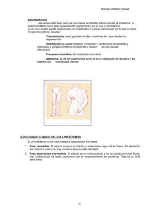 Drenaje linfático manual
SECUNDARIOS
Los vasos están bien pero por una causa se afectan sobreviniendo el linfedema. El
sistema linfático tiene gran capacidad de regeneración por lo que si el trastorno
no es muy amplio puede regenerarse por colaterales o nuevas conexiones por lo que a veces
no aparece edema. Causas:
Traumatismos como grandes heridas, cicatrices etc. que impiden la
regeneración
Inflamación de vasos linfáticos (linfangitis = cordoncitos enrojecidos y
dolorosos) y ganglios linfáticos (linfadenitis). Suelen ser por causas
infecciosas
Procesos tumorales. Se comprimen los vasos
Iatrógena. Se da en tratamientos como el de la extirpación de ganglios o los
tratados con radioterapia intensa
EVOLUCION CLINICA DE LOS LINFEDEMAS
Si un linfedema no se trata empeora pasando por tres fases:
1. Fase reversible. El edema todavía es blando y suele haber signo de la fóvea. En elevación
del miembro cede y no hay cambios estructurales del tejido
2. Fase espontánea irreversible. El edema se va endureciendo y no se puede provocar fóvea.
Hay proliferación de tejido conjuntivo por el empantamiento de proteínas. Todavía el DLM
tiene éxito
16
 