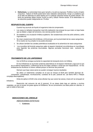 Drenaje linfático manual
3. Elefantiasis. La extremidad tiene gran tamaño y la piel se engruesa. Prolifera mucho el tejido
conjuntivo. Todavía el DLM puede tener éxito realizado asiduamente. Surge un problema que
es la falta de defensas en estos tejidos por lo cualquier pequeña herida se puede infectar. Por
tanto los pacientes deben limpiar mucho su piel y utilizar mantos ácidos. Si la elefantiasis no
se soluciona puede malignizarse en 10 años
RESPUESTA DEL CUERPO
Cuando hay acumulo de líquido el organismo trata de compensarlo:
1. Los vasos no dañados transportan mas linfa realizando mas empuje los que notan un tope hasta
que se dilatan y dejan de funcionar y los vecinas portan mas linfa
2. Se establece una circulación linfática supletoria. Son anastomosis como las axilo axilares y axilo
inguinales etc.
3. Se crean anastomosis linfo-linfáticas o linfovenosas, por la proximidad de los vasos sanguíneos.
Si la cicatriz es muy amplia no se puede atravesar
4. Se utilizan también los canales prelinfáticos localizados en la adventicia de vasos sanguíneos
5. Los monolitos del torrente sanguíneo salen al espacio intersticial convirtiéndose en macrófagos
para fagocitar las proteínas acumuladas. Algunas pomadas favorecen esto (extracto de
meliloto)
TRATAMIENTO DE LOS LINFEDEMAS
Con el DLM se consigue aumentar la capacidad de transporte de la vía linfática.
En los linfedemas se acumulan proteínas plasmáticas en el espacio intersticial y agua por lo que
es un edema hiperproteico, a diferencia de los de origen cardiaco o renal que son hipoproteicos. En los
linfedemas los diuréticos no tienen utilidad porque no eliminan las proteínas
Siempre que haya vasos sanos se pueden conseguir buenos resultados
Se utiliza un tratamiento complejo en el que se incluye el DLM pero también técnicas de
compresión, presoterapia, movilizaciones, cuidados de la piel, postural etc. (se llama KPE o Terapia
compleja descongestiva)
Antes de aplicar el DLM a las zonas afectas hay que vaciar las sanas y hacia ahí se empujará el
linfedema.
Restricción del consumo de sal (2 gramos). Si es obeso dieta baja en calorías y muchos
vegetales, ya que el exceso de grasa agrava el linfedema. No es conveniente una dieta pobre en calorías, ni
que no beba si tiene sed.
INDICACIONES DEL DRENAJE
INDICACIONES ESTETICAS
1. Cutáneos:
17
 