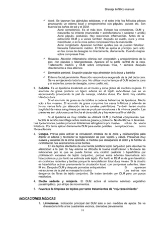 Drenaje linfático manual
 Acné. Se taponan las glándulas sebáceas, y el sebo irrita los folículos pilosos
provocando un edema local y enrojecimiento con pápulas, quistes etc. Son
buenos los baños de sol y el DLM.
Acné comedónico. Es el más leve. Extraer los comedones, DLM y
mascarilla no irritante (manzanilla = antinflamatoria o sedante = arcilla)
Acné pápulo- postuloso. Hay reacciones inflamatorias. Antes de la
extracción DLM y a veces también después en cuello, nuca y zona
mandibular, o en la zona sobre compresas frías de manzanilla.
Acné conglobado. Aparecen también quistes que se pueden fistulizar.
Necesita tratamiento médico. El DLM se aplica al principio pero solo
en las zonas de desagüe no directamente, diariamente. Cuando mejore
sobre compresas frías.
 Rosacea. Afección inflamatoria crónica con congestión y enrojecimiento de la
piel, con pápulas y telangiectasias. Aparece en la parte central de la cara.
Tratamiento médico y DLM sobre compresas frías, 1 semana después
directamente a días alternos
 Dermatitis perioral. Erupción popular roja alrededor de la boca y barbilla
 Eritema facial persistente. Reacción vasomotora exagerada de la piel de la cara.
Se va enrojeciendo toda la cara. No utilizar mucho tiempo el DLM sobre la zona
y si sobre las zonas de desagüe, como cuello, etc.
2. Celulitis. Es un lipedema localizado en el muslo y zona glútea de muchas mujeres. El
acumulo de grasa produce un ligero edema en el tejido subcutáneo que se va
esclerosando provocando la piel de naranja, nódulos duros. Por tanto hay celulitis
blanda y dura.
Si el acumulo de grasa es de tobillos a caderas hablamos de lipedema. Afecta
solo a las mujeres. El acumulo de grasa comprime los vasos linfáticos y además se
forma menos linfa por alteración de los canales prelinfáticos. También tienen mucha
fragilidad de vasos sanguíneos por eso se producen moratones a la mínima presión. Las
presiones son dolorosas y se hincha el dorso del pie y hay edema al final del día.
Si el lipedema es muy notable se utilizará DLM y medidas compresivas que
facilita la acción macrófaga sobre residuos grasos y proteicos. No diuréticos ni laxantes.
Las liposucciones pueden provocar linfedemas iatrogénicos por masiva rotura de vasos
linfáticos. Por tanto aplicar diariamente DLM para evitar posibles complicaciones, como
fibroesclerosis
3. Cirugía. Previa para activar la circulación linfática de la zona y posquirúrgica para
drenar el edema y favorecer la regeneración de piel, tejidos y vasos. Presiones muy
suaves y alejadas de la zona operada, a medida que desaparece el dolor y la herida va
cicatrizando nos acercaremos a los bordes.
En los tejidos afectados de una herida prolifera tejido conjuntivo para devolver la
elasticidad a la piel. Si hay edema se dificulta la buena cicatrización y favorece las
infecciones por lo que se puede formar una cicatriz queloide o hipertrófica por
proliferación excesiva de tejido conjuntivo, porque estos edemas traumáticos son
hiperproteicos y por tanto se estimula este tejido. Por tanto el DLM es de gran beneficio
en cicatrices recientes y tardías porque la remodelación total dura meses. Si la cicatriz
es hipertrófica activar previamente la circulación local, con compresas calientes, láser
IR etc. Después DLM y después pomadas antiqueloides Si aparecen
retracciones de la piel se masajea la cicatriz Las estrías son
desgarros de fibras de tejido conjuntivo. Se tratan también con DLM pero con pocos
resultados.
4. Efecto sedante y relajante. El DLM activa el sistema nervioso vegetativo
parasimpático, por el tipo de movimientos.
5. Favorece la limpieza de tejidos por tanto tratamientos de “rejuvenecimiento”
INDICACIONES MÉDICAS
1. Linfedemas. Indicación principal del DLM solo o con medidas de ayuda. Se va
drenando la linfa a los cuadrantes vecinos, drenados previamente
18
 