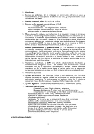 Drenaje linfático manual
2. Lipedemas
3. Edemas de embarazo. En el embarazo hay disminución del tono de vasos y
retención hídrica, a veces pérdida de albúmina por orina, y compresión de los vasos
abdominales por el feto.
4. Edemas premenstruales. Hinchazón de tobillos
5. Edemas en los que está contraindicado el DLM:
infección aguda
insuficiencia cardiaca por riesgo de edema pulmonar
flebitis, trombosis o tromboflebitis por riesgo de embolia
edemas renales en los que se pierdan proteínas
6. Fleboedemas. Se producen por insuficiencia de la circulación venosa, de forma que
aumenta la presión sanguínea intracapilar y sale líquido al espacio intersticial que la
vial linfática no reabsorbe espontáneamente produciéndose un edema blando que
responde bien a la compresión y elevación. Si no se resuelve los vasos linfáticos se
sobrecargan habiendo una insuficiencia valvular y por tanto linfedema. Donde ya es
muy importante el DLM. No tocar la zona hasta que no se resuelva la flebitis o
trombo. Después días alternos en la extremidad, abdomen y cuello.
7. Edemas postoperatorios y postraumáticos. El DLM beneficia los esguinces,
contusiones, hematomas, cicatrices o heridas. Se favorece la eliminación de los
restos celulares y liquido acumulado en la zona. Debe aplicarse lo antes posible
empezando por zonas alejadotas como ganglios regionales, cuello etc. para irnos
acercando en los días sucesivos cuando va desapareciendo el dolor. Se utilizan
otras medidas fisioterápicas de apoyo. A la semana se trata la zona próxima a la
herida. También va muy bien en el síndrome de Sudeck (atrofia ósea de tipo
inflamatorio por lesión traumática)
8. Trastornos reumáticos. El DLM tiene efecto antiedematizante (hinchazón) y
moderadamente analgésico (dolor). Se combina con movilizaciones pasivas
articulares. Son Ej. la espondilitis anquilopoyética, artrosis, bursitis, tendiinitis
reumáticas etc. En la esclerodermia donde la piel se vuelve dura y edematosa,
aunque es una colagenosis se trata con DLM, fundamentalmente para tratar la piel.
9. Trastornos cutáneos
10. Aparato respiratorio. En bronquitis crónica y asma bronquial junto con otras
medidas fisioterápicas. Aunque cuidado de no provocar un ataque asmático por
estimulación vagotonica. Por tanto empezar por sesiones cortas de 15 minutos y
esperar a 2 meses del último ataque. No aplicar DLM en la zona del esternón.
11. Aparato digestivo. Como la enteropatías linfostáticas y estreñimiento crónico
12. Trastornos neurológicos:
Cefaleas y migrañas. Efecto relajante y antiedema
Neuralgia del trigémino. El origen suele ser infección dentaria o
senos nasales. Se comienza por la mitad de la cara no tratada y cuello.
Síndrome de Down. En cuello, cara y cabeza porque tienen
hipertrofia de ganglios y por tanto linfostasis. Mejoran las
infecciones respiratorias.
Hemiplejia. Por el edema que se produce en la zona de la hemorragia
(cabeza, cuello, nuca) precozmente y en la zona paralizada.
Encefalopatías linfostáticas. Entre el s.n. central y el sistema
linfático hay gran cantidad de comunicaciones. Hay niños que tienen
infecciones de amígdalas, adenoides, oídos etc. que repercuten en el
drenaje de la linfa por los ganglios profundos del cuello. Se coloca un
guante en el dedo y se introduce en el techo de la boca. Se va
presionando en distintos puntos del paladar.
CONTRAINDICACIONES
19
 