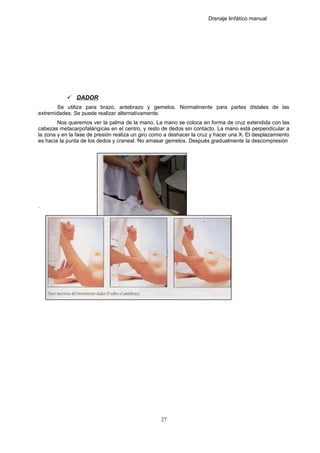 Drenaje linfático manual
 DADOR
Se utiliza para brazo, antebrazo y gemelos. Normalmente para partes dístales de las
extremidades. Se puede realizar alternativamente.
Nos queremos ver la palma de la mano. La mano se coloca en forma de cruz extendida con las
cabezas metacarpofalángicas en el centro, y resto de dedos sin contacto. La mano está perpendicular a
la zona y en la fase de presión realiza un giro como a deshacer la cruz y hacer una X. El desplazamiento
es hacia la punta de los dedos y craneal. No amasar gemelos. Después gradualmente la descompresión
.
27
 