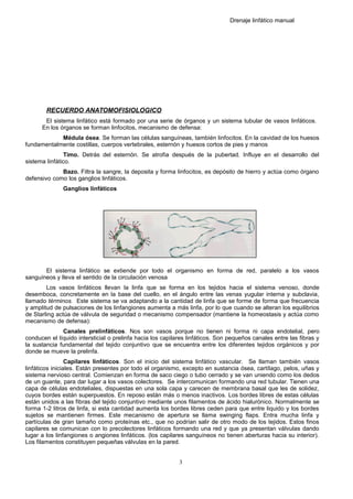 Drenaje linfático manual
RECUERDO ANATOMOFISIOLOGICO
El sistema linfático está formado por una serie de órganos y un sistema tubular de vasos linfáticos.
En los órganos se forman linfocitos, mecanismo de defensa:
Médula ósea. Se forman las células sanguíneas, también linfocitos. En la cavidad de los huesos
fundamentalmente costillas, cuerpos vertebrales, esternón y huesos cortos de pies y manos
Timo. Detrás del esternón. Se atrofia después de la pubertad. Influye en el desarrollo del
sistema linfático.
Bazo. Filtra la sangre, la deposita y forma linfocitos, es depósito de hierro y actúa como órgano
defensivo como los ganglios linfáticos.
Ganglios linfáticos
El sistema linfático se extiende por todo el organismo en forma de red, paralelo a los vasos
sanguíneos y lleva el sentido de la circulación venosa
Los vasos linfáticos llevan la linfa que se forma en los tejidos hacia el sistema venoso, donde
desemboca, concretamente en la base del cuello, en el ángulo entre las venas yugular interna y subclavia,
llamado términos. Este sistema se va adaptando a la cantidad de linfa que se forme de forma que frecuencia
y amplitud de pulsaciones de los linfangiones aumenta a más linfa, por lo que cuando se alteran los equilibrios
de Starling actúa de válvula de seguridad o mecanismo compensador (mantiene la homeostasis y actúa como
mecanismo de defensa):
Canales prelinfáticos. Nos son vasos porque no tienen ni forma ni capa endotelial, pero
conducen el líquido intersticial o prelinfa hacia los capilares linfáticos. Son pequeños canales entre las fibras y
la sustancia fundamental del tejido conjuntivo que se encuentra entre los diferentes tejidos orgánicos y por
donde se mueve la prelinfa.
Capilares linfáticos. Son el inicio del sistema linfático vascular. Se llaman también vasos
linfáticos iniciales. Están presentes por todo el organismo, excepto en sustancia ósea, cartílago, pelos, uñas y
sistema nervioso central. Comienzan en forma de saco ciego o tubo cerrado y se van uniendo como los dedos
de un guante, para dar lugar a los vasos colectores. Se intercomunican formando una red tubular. Tienen una
capa de células endoteliales, dispuestas en una sola capa y carecen de membrana basal que les de solidez,
cuyos bordes están superpuestos. En reposo están más o menos inactivos. Los bordes libres de estas células
están unidos a las fibras del tejido conjuntivo mediante unos filamentos de ácido hialurónico. Normalmente se
forma 1-2 litros de linfa, si esta cantidad aumenta los bordes libres ceden para que entre liquido y los bordes
sujetos se mantienen firmes. Este mecanismo de apertura se llama swinging flaps. Entra mucha linfa y
partículas de gran tamaño como proteínas etc., que no podrían salir de otro modo de los tejidos. Estos finos
capilares se comunican con lo precolectores linfáticos formando una red y que ya presentan válvulas dando
lugar a los linfangiones o angiones linfáticos. (los capilares sanguíneos no tienen aberturas hacia su interior).
Los filamentos constituyen pequeñas válvulas en la pared.
3
 
