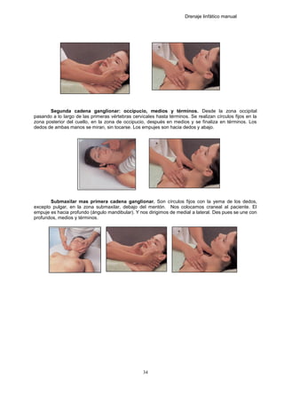 Drenaje linfático manual
Segunda cadena ganglionar: occipucio, medios y términos. Desde la zona occipital
pasando a lo largo de las primeras vértebras cervicales hasta términos. Se realizan círculos fijos en la
zona posterior del cuello, en la zona de occipucio, después en medios y se finaliza en términos. Los
dedos de ambas manos se miran, sin tocarse. Los empujes son hacia dedos y abajo.
Submaxilar mas primera cadena ganglionar. Son círculos fijos con la yema de los dedos,
excepto pulgar, en la zona submaxilar, debajo del mentón. Nos colocamos craneal al paciente. El
empuje es hacia profundo (ángulo mandibular). Y nos dirigimos de medial a lateral. Des pues se une con
profundos, medios y términos.
34
 