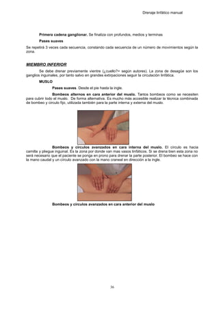 Drenaje linfático manual
Primera cadena ganglionar. Se finaliza con profundos, medios y terminas
Pases suaves
Se repetirá 3 veces cada secuencia, constando cada secuencia de un número de movimientos según la
zona.
MIEMBRO INFERIOR
Se debe drenar previamente vientre (¿cuello?= según autores). La zona de desagüe son los
ganglios inguinales, por tanto salvo en grandes extirpaciones seguir la circulación linfática.
MUSLO
Pases suaves. Desde el pie hasta la ingle.
Bombeos alternos en cara anterior del muslo. Tantos bombeos como se necesiten
para cubrir todo el muslo. De forma alternativa. Es mucho más accesible realizar la técnica combinada
de bombeo y circulo fijo, utilizada también para la parte interna y externa del muslo.
Bombeos y círculos avanzados en cara interna del muslo. El círculo es hacia
camilla y pliegue inguinal. Es la zona por donde van mas vasos linfáticos. Si se drena bien esta zona no
será necesario que el paciente se ponga en prono para drenar la parte posterior. El bombeo se hace con
la mano caudal y un círculo avanzado con la mano craneal en dirección a la ingle.
Bombeos y círculos avanzados en cara anterior del muslo
36
 