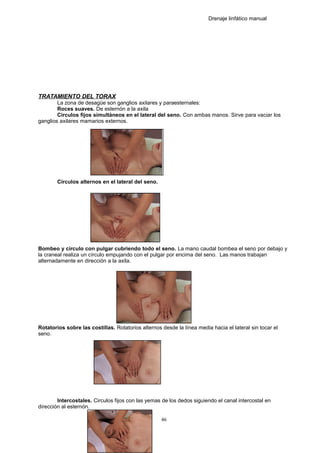 Drenaje linfático manual
TRATAMIENTO DEL TORAX
La zona de desagüe son ganglios axilares y paraesternales:
Roces suaves. De esternón a la axila
Circulos fijos simultáneos en el lateral del seno. Con ambas manos. Sirve para vaciar los
ganglios axilares mamarios externos.
Círculos alternos en el lateral del seno.
Bombeo y círculo con pulgar cubriendo todo el seno. La mano caudal bombea el seno por debajo y
la craneal realiza un círculo empujando con el pulgar por encima del seno. Las manos trabajan
alternadamente en dirección a la axila.
Rotatorios sobre las costillas. Rotatorios alternos desde la línea media hacia el lateral sin tocar el
seno.
Intercostales. Circulos fijos con las yemas de los dedos siguiendo el canal intercostal en
dirección al esternón.
46
 
