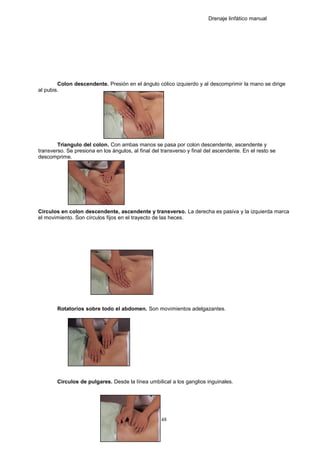 Drenaje linfático manual
Colon descendente. Presión en el ángulo cólico izquierdo y al descomprimir la mano se dirige
al pubis.
Triangulo del colon. Con ambas manos se pasa por colon descendente, ascendente y
transverso. Se presiona en los ángulos, al final del transverso y final del ascendente. En el resto se
descomprime.
Circulos en colon descendente, ascendente y transverso. La derecha es pasiva y la izquierda marca
el movimiento. Son círculos fijos en el trayecto de las heces.
Rotatorios sobre todo el abdomen. Son movimientos adelgazantes.
Circulos de pulgares. Desde la línea umbilical a los ganglios inguinales.
48
 