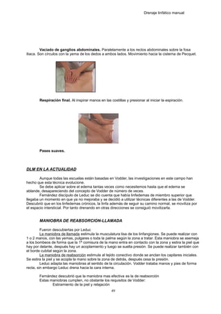 Drenaje linfático manual
Vaciado de ganglios abdominales. Paralelamente a los rectos abdominales sobre la fosa
iliaca. Son círculos con la yema de los dedos a ambos lados. Movimiento hacia la cisterna de Pecquet.
Respiración final. Al inspirar manos en las costillas y presionar al iniciar la espiración.
Pases suaves.
DLM EN LA ACTUALIDAD
Aunque todas las escuelas están basadas en Vodder, las investigaciones en este campo han
hecho que esta técnica evolucione.
Se debe aplicar sobre el edema tantas veces como necesitemos hasta que el edema se
ablande, desapareciendo del concepto de Vodder de número de veces.
Fernández discípulo de Leduc se dio cuenta que había linfedemas de miembro superior que
llegaba un momento en que ya no mejoraba y se decidió a utilizar técnicas diferentes a las de Vodder.
Descubrió que en los linfedemas crónicos, la linfa además de seguir su camino normal, se moviliza por
el espacio intersticial. Por tanto drenando en otras direcciones se consiguió movilizarla.
MANIOBRA DE REABSORCION-LLAMADA
Fueron descubiertas por Leduc
La maniobra de llamada estimula la musculatura lisa de los linfangiones. Se puede realizar con
1 o 2 manos, con las yemas, pulgares o toda la palma según la zona a tratar. Esta maniobra se asemeja
a los bombeos de forma que la 1ª comisura de la mano entra en contacto con la zona y estira la piel que
hay por delante, después hay un acoplamiento y luego se suelta presión. Se puede realizar también con
el borde cubital según la zona.
La maniobra de reabsorción estimula al tejido conectivo donde se anclan los capilares iniciales.
Se estira la piel y se acopla la mano sobre la zona de detrás, después cesa la presión.
Leduc adapta las maniobras al sentido de la circulación. Vodder trataba manos y pies de forma
recta, sin embargo Leduc drena hacia la cara interna.
Fernández descubrió que la maniobra mas efectiva es la de reabsorción
Estas maniobras cumplen, no obstante los requisitos de Vodder:
Estiramiento de la piel y relajación
49
 