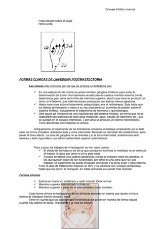 Drenaje linfático manual
Poca presión sobre el tejido
Ritmo lento
FORMAS CLINICAS DE LINFEDEMA POSTMASTECTOMIA
Las causas más comunes por las que se produce un linfedema son:
 En una extirpación de mama se quitan también ganglios linfáticos para evitar la
diseminación del tumor. Normalmente se extirpaba la cadena mamilar externa donde
desemboca gran parte de la linfa del miembro superior, esto lo que hace es producir por
tanto un linfedema. Las intervenciones quirúrgicas van siendo menos agresivas.
 Hasta hace unos años el tratamiento posquirúrgico era la radioterapia. Esta hacia que
los tejidos se fibrosaran y estos a su vez produjeran un aumento de presión sobre el
sistema linfático. Actualmente el tratamiento es hormonal y quimioterapia.
 Otra causa de linfedema es una insuficiencia del sistema linfático, de forma que no se
reabsorben las proteínas de gran peso molecular, agua, células de deshecho etc., que
se quedan en el espacio intersticial, y por tanto se produce un edema hiperproteico.
Tiene diferencias con respecto al venoso.
Antiguamente el tratamiento de los linfedemas consistía en trabajar empezando por el lado
sano de forma completa, drenando axila y zona intercostal. Después se drenaban las anastomosis, para
pasar al tórax afecto. La zona de ganglios no se drenaba y si la zona intercostal, anastomosis axilo
axilares y axilo inguinales y por ultimo extremidad superior edematizada.
Poco a poco los trabajos de investigación se han dado cuenta:
 El efecto de llamada no es tal ya que aunque se estimula la motilidad no se estimula
el trabajo linfático por tanto no sirve para nada
 Aunque se estirpe una cadena ganglionar, nunca se extirpan todos los ganglios, ni
los que quedan dejan de ser funcionales, por tanto es una zona que hay que
trabajar. El tratamiento se puede encauzar derivando a la zona axilar y cara externa.
A los 15 días de tratamiento mejoran un 90% y se empieza con vendaje compresivo
hasta que les ponen el manguito. En estas semanas es cuando mas mejoran.
Formas clínicas:
 Edema en mano y/o antebrazo y resto incluido tórax normal
 Miembro superior edematizado y tórax no
 Miembro superior o parte de el edematizado y tórax también.
Cada forma clínica se trabajara de forma diferente teniendo en cuenta que donde no haya
edema se trabajara menos tiempo o nada.
Tener en cuenta que las anastomosis linfolinfáticas se ponen en marcha de forma natural
cuando hay edema en tórax. Importante a la hora de drenar.
50
 